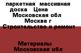 паркетная (массивная) доска › Цена ­ 2 500 - Московская обл., Москва г. Строительство и ремонт » Материалы   . Московская обл.,Москва г.